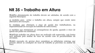NR 35 – Trabalho em Altura
35.4.2No planejamento do trabalho devem ser adotadas, de acordo com a
seguinte hierarquia:
a) medidas para evitar o trabalho em altura, sempre que existir meio
alternativo de execução;
b) medidas que eliminem o risco de queda dos trabalhadores, na
impossibilidade de execução do trabalho de outra forma;
c) medidas que minimizem as consequências da queda, quando o risco de
queda não puder ser eliminado.
35.4.3Todo trabalho em altura deve ser realizado sob supervisão, cuja forma
será definida pela análise de risco de acordo com as peculiaridades da
atividade.
35.4.4A execução do serviço deve considerar as influências externas que
possam alterar as condições do local de trabalho já previstas na análise de
risco.
 