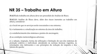 NR 35 – Trabalho em Altura
35.4.5Todo trabalho em altura deve ser precedido de Análise de Risco.
35.4.5.1A Análise de Risco deve, além dos riscos inerentes ao trabalho em
altura, considerar:
a) o local em que os serviços serão executados e seu entorno;
b) o isolamento e a sinalização no entorno da área de trabalho;
c) o estabelecimento dos sistemas e pontos de ancoragem;
d) as condições meteorológicas adversas;
e) a seleção, inspeção, forma de utilização e limitação de uso dos sistemas de
proteção coletiva e individual, atendendo às normas técnicas vigentes, às
orientações dos fabricantes e aos princípios da redução do impacto e dos
fatores de queda;
 