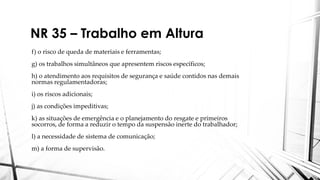 NR 35 – Trabalho em Altura
f) o risco de queda de materiais e ferramentas;
g) os trabalhos simultâneos que apresentem riscos específicos;
h) o atendimento aos requisitos de segurança e saúde contidos nas demais
normas regulamentadoras;
i) os riscos adicionais;
j) as condições impeditivas;
k) as situações de emergência e o planejamento do resgate e primeiros
socorros, de forma a reduzir o tempo da suspensão inerte do trabalhador;
l) a necessidade de sistema de comunicação;
m) a forma de supervisão.
 