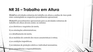 NR 35 – Trabalho em Altura
35.4.6Para atividades rotineiras de trabalho em altura a análise de risco pode
estar contemplada no respectivo procedimento operacional.
35.4.6.1Os procedimentos operacionais para as atividades rotineiras de
trabalho em altura devem conter, no mínimo:
a) as diretrizes e requisitos da tarefa;
b) as orientações administrativas;
c) o detalhamento da tarefa;
d) as medidas de controle dos riscos características à rotina;
e) as condições impeditivas;
f) os sistemas de proteção coletiva e individual necessários;
g) as competências e responsabilidades.
 