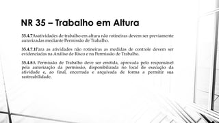 NR 35 – Trabalho em Altura
35.4.7Asatividades de trabalho em altura não rotineiras devem ser previamente
autorizadas mediante Permissão de Trabalho.
35.4.7.1Para as atividades não rotineiras as medidas de controle devem ser
evidenciadas na Análise de Risco e na Permissão de Trabalho.
35.4.8A Permissão de Trabalho deve ser emitida, aprovada pelo responsável
pela autorização da permissão, disponibilizada no local de execução da
atividade e, ao final, encerrada e arquivada de forma a permitir sua
rastreabilidade.
 