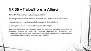 NR 35 – Trabalho em Altura
35.4.8.1A Permissão de Trabalho deve conter:
a) os requisitos mínimos a serem atendidos para a execução dos trabalhos;
b) as disposições e medidas estabelecidas na Análise de Risco;
c) a relação de todos os envolvidos e suas autorizações.
35.4.8.2A Permissão de Trabalho deve ter validade limitada à duração da
atividade, restrita ao turno de trabalho, podendo ser revalidada pelo
responsável pela aprovação nas situações em que não ocorram mudanças nas
condições estabelecidas ou na equipe de trabalho.
 