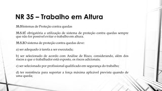 NR 35 – Trabalho em Altura
35.5Sistemas de Proteção contra quedas
35.5.1É obrigatória a utilização de sistema de proteção contra quedas sempre
que não for possível evitar o trabalho em altura.
35.5.2O sistema de proteção contra quedas deve:
a) ser adequado à tarefa a ser executada;
b) ser selecionado de acordo com Análise de Risco, considerando, além dos
riscos a que o trabalhador está exposto, os riscos adicionais;
c) ser selecionado por profissional qualificado em segurança do trabalho;
d) ter resistência para suportar a força máxima aplicável prevista quando de
uma queda;
 