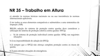 NR 35 – Trabalho em Altura
e) atender às normas técnicas nacionais ou na sua inexistência às normas
internacionais aplicáveis;
f) ter todos os seus elementos compatíveis e submetidos a uma sistemática de
inspeção. (NR)
35.5.3A seleção do sistema de proteção contra quedas deve considerar a
utilização de sistema de proteção coletiva contra quedas -SPCQ;
a) b) de sistema de proteção individual contra quedas -SPIQ, nas seguintes
situações:
b.1) na impossibilidade de adoção do SPCQ;
b.2) sempre que o SPCQ não ofereça completa proteção contra os riscos de
queda;
b.3) para atender situações de emergência.
 