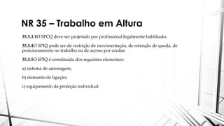 NR 35 – Trabalho em Altura
35.5.3.1O SPCQ deve ser projetado por profissional legalmente habilitado.
35.5.4O SPIQ pode ser de restrição de movimentação, de retenção de queda, de
posicionamento no trabalho ou de acesso por cordas.
35.5.5O SPIQ é constituído dos seguintes elementos:
a) sistema de ancoragem;
b) elemento de ligação;
c) equipamento de proteção individual.
 