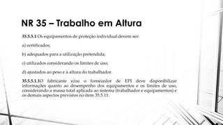 NR 35 – Trabalho em Altura
35.5.5.1 Os equipamentos de proteção individual devem ser:
a) certificados;
b) adequados para a utilização pretendida;
c) utilizados considerando os limites de uso;
d) ajustados ao peso e à altura do trabalhador.
35.5.5.1.1O fabricante e/ou o fornecedor de EPI deve disponibilizar
informações quanto ao desempenho dos equipamentos e os limites de uso,
considerando a massa total aplicada ao sistema (trabalhador e equipamentos) e
os demais aspectos previstos no item 35.5.11.
 