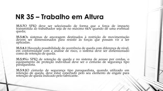 NR 35 – Trabalho em Altura
35.5.7O SPIQ deve ser selecionado de forma que a força de impacto
transmitida ao trabalhador seja de no máximo 6kN quando de uma eventual
queda;
35.5.8Os sistemas de ancoragem destinados à restrição de movimentação
devem ser dimensionados para resistir às forças que possam vir a ser
aplicadas.
35.5.8.1 Havendo possibilidade de ocorrência de queda com diferença de nível,
em conformidade com a análise de risco, o sistema deve ser dimensionado
como de retenção de queda.
35.5.9No SPIQ de retenção de queda e no sistema de acesso por cordas, o
equipamento de proteção individual deve ser o cinturão de segurança tipo
paraquedista.
35.5.9.1O cinturão de segurança tipo paraquedista, quando utilizado em
retenção de queda, deve estar conectado pelo seu elemento de engate para
retenção de queda indicado pelo fabricante.
 