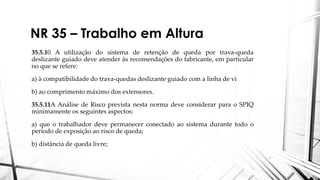 NR 35 – Trabalho em Altura
35.5.10 A utilização do sistema de retenção de queda por trava-queda
deslizante guiado deve atender às recomendações do fabricante, em particular
no que se refere:
a) à compatibilidade do trava-quedas deslizante guiado com a linha de vi
b) ao comprimento máximo dos extensores.
35.5.11A Análise de Risco prevista nesta norma deve considerar para o SPIQ
minimamente os seguintes aspectos:
a) que o trabalhador deve permanecer conectado ao sistema durante todo o
período de exposição ao risco de queda;
b) distância de queda livre;
 