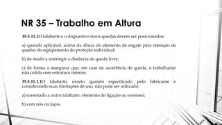 NR 35 – Trabalho em Altura
35.5.11.1O talabarte e o dispositivo trava-quedas devem ser posicionados:
a) quando aplicável, acima da altura do elemento de engate para retenção de
quedas do equipamento de proteção individual;
b) de modo a restringir a distância de queda livre;
c) de forma a assegurar que, em caso de ocorrência de queda, o trabalhador
não colida com estrutura inferior.
35.5.11.1.1O talabarte, exceto quando especificado pelo fabricante e
considerando suas limitações de uso, não pode ser utilizado:
a) conectado a outro talabarte, elemento de ligação ou extensor;
b) com nós ou laços.
 
