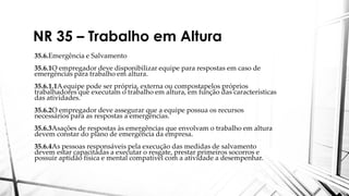 NR 35 – Trabalho em Altura
35.6.Emergência e Salvamento
35.6.1O empregador deve disponibilizar equipe para respostas em caso de
emergências para trabalho em altura.
35.6.1.1A equipe pode ser própria, externa ou compostapelos próprios
trabalhadores que executam o trabalho em altura, em função das características
das atividades.
35.6.2O empregador deve assegurar que a equipe possua os recursos
necessários para as respostas a emergências.
35.6.3Asações de respostas às emergências que envolvam o trabalho em altura
devem constar do plano de emergência da empresa.
35.6.4As pessoas responsáveis pela execução das medidas de salvamento
devem estar capacitadas a executar o resgate, prestar primeiros socorros e
possuir aptidão física e mental compatível com a atividade a desempenhar.
 