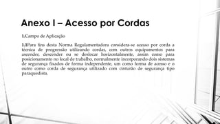Anexo I – Acesso por Cordas
1.Campo de Aplicação
1.1Para fins desta Norma Regulamentadora considera-se acesso por corda a
técnica de progressão utilizando cordas, com outros equipamentos para
ascender, descender ou se deslocar horizontalmente, assim como para
posicionamento no local de trabalho, normalmente incorporando dois sistemas
de segurança fixados de forma independente, um como forma de acesso e o
outro como corda de segurança utilizado com cinturão de segurança tipo
paraquedista.
 