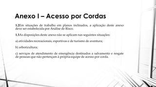 Anexo I – Acesso por Cordas
1.2Em situações de trabalho em planos inclinados, a aplicação deste anexo
deve ser estabelecida por Análise de Risco.
1.3As disposições deste anexo não se aplicam nas seguintes situações:
a) atividades recreacionais, esportivas e de turismo de aventura;
b) arboricultura;
c) serviços de atendimento de emergência destinados a salvamento e resgate
de pessoas que não pertençam à própria equipe de acesso por corda.
 