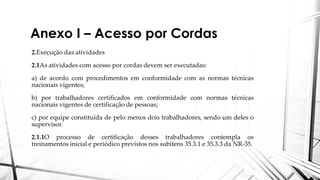 Anexo I – Acesso por Cordas
2.Execução das atividades
2.1As atividades com acesso por cordas devem ser executadas:
a) de acordo com procedimentos em conformidade com as normas técnicas
nacionais vigentes;
b) por trabalhadores certificados em conformidade com normas técnicas
nacionais vigentes de certificação de pessoas;
c) por equipe constituída de pelo menos dois trabalhadores, sendo um deles o
supervisor.
2.1.1O processo de certificação desses trabalhadores contempla os
treinamentos inicial e periódico previstos nos subitens 35.3.1 e 35.3.3 da NR-35.
 