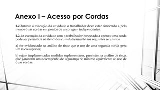 Anexo I – Acesso por Cordas
2.2Durante a execução da atividade o trabalhador deve estar conectado a pelo
menos duas cordas em pontos de ancoragem independentes.
2.2.1A execução da atividade com o trabalhador conectado a apenas uma corda
pode ser permitida se atendidos cumulativamente aos seguintes requisitos:
a) for evidenciado na análise de risco que o uso de uma segunda corda gera
um risco superior;
b) sejam implementadas medidas suplementares, previstas na análise de risco,
que garantam um desempenho de segurança no mínimo equivalente ao uso de
duas cordas.
 