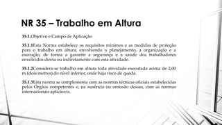 NR 35 – Trabalho em Altura
35.1.Objetivo e Campo de Aplicação
35.1.1Esta Norma estabelece os requisitos mínimos e as medidas de proteção
para o trabalho em altura, envolvendo o planejamento, a organização e a
execução, de forma a garantir a segurança e a saúde dos trabalhadores
envolvidos direta ou indiretamente com esta atividade.
35.1.2Considera-se trabalho em altura toda atividade executada acima de 2,00
m (dois metros) do nível inferior, onde haja risco de queda.
35.1.3Esta norma se complementa com as normas técnicas oficiais estabelecidas
pelos Órgãos competentes e, na ausência ou omissão dessas, com as normas
internacionais aplicáveis.
 