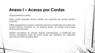 Anexo I – Acesso por Cordas
3.Equipamentos e cordas
3.1As cordas utilizadas devem atender aos requisitos das normas técnicas
nacionais.
3.2Os equipamentos auxiliares utilizados devem ser certificados de acordo com
normas técnicas nacionais ou, na ausência dessas, de acordo com normas
técnicas internacionais.
3.2.1Na inexistência de normas técnicas internacionais, a certificação por
normas estrangeiras pode ser aceita desde que atendidos aos requisitos
previstos na norma europeia (EN).
 