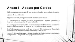 Anexo I – Acesso por Cordas
3.3Os equipamentos e cordas devem ser inspecionados nas seguintes situações:
a) antes da sua utilização;
b) periodicamente, com periodicidade mínima de seis meses.
3.3.1Em função do tipo de utilização ou exposição a agentes agressivos, o
intervalo entre as inspeções deve ser reduzido.
3.4As inspeções devem atender às recomendações do fabricante e aos critérios
estabelecidos na Análise de Risco ou no Procedimento Operacional.
3.4.1Todo equipamento ou corda que apresente defeito, desgaste, degradação
ou deformação deve ser recusado, inutilizado e descartado.
3.4.2A Análise de Risco deve considerar as interferências externas que possam
comprometer a integridade dos equipamentos e cordas.
 