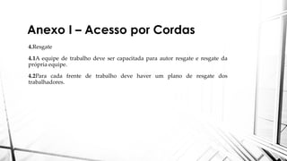 Anexo I – Acesso por Cordas
4.Resgate
4.1A equipe de trabalho deve ser capacitada para autor resgate e resgate da
própria equipe.
4.2Para cada frente de trabalho deve haver um plano de resgate dos
trabalhadores.
 