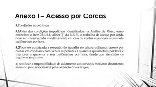 Anexo I – Acesso por Cordas
5.Condições impeditivas
5.1Além das condições impeditivas identificadas na Análise de Risco, como
estabelece o item 35.4.5.1, alínea ¨j¨ da NR-35, o trabalho de acesso por corda
deve ser interrompido imediatamente em caso de ventos superiores a quarenta
quilômetros por hora.
5.2Pode ser autorizada a execução de trabalho em altura utilizando acesso por
cordas em condições com ventos superiores a quarenta quilômetros por hora e
inferiores a quarenta e seis quilômetros por hora, desde que atendidos os
seguintes requisitos:
a) justificar a impossibilidade do adiamento dos serviços mediante documento
assinado pelo responsável pela execução dos serviços;
 