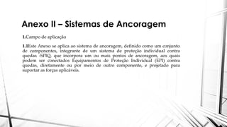 Anexo II – Sistemas de Ancoragem
1.Campo de aplicação
1.1Este Anexo se aplica ao sistema de ancoragem, definido como um conjunto
de componentes, integrante de um sistema de proteção individual contra
quedas -SPIQ, que incorpora um ou mais pontos de ancoragem, aos quais
podem ser conectados Equipamentos de Proteção Individual (EPI) contra
quedas, diretamente ou por meio de outro componente, e projetado para
suportar as forças aplicáveis.
 
