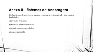 Anexo II – Sistemas de Ancoragem
1.2Os sistemas de ancoragem tratados neste anexo podem atender às seguintes
finalidades:
a) retenção de queda;
b) restrição de movimentação;
c) posicionamento no trabalho;
d) acesso por corda.
 