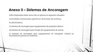 Anexo II – Sistemas de Ancoragem
1.3As disposições deste anexo não se aplicam às seguintes situações:
a) atividades recreacionais, esportivas e de turismo de aventura;
b) arboricultura;
c) sistemas de ancoragem para equipamentos de proteção coletiva;
d) sistemas de ancoragem para fixação de equipamentos de acesso;
e) sistemas de ancoragem para equipamentos de transporte vertical ou
horizontal de pessoas ou materiais.
 