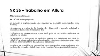 NR 35 – Trabalho em Altura
35.2.Responsabilidades
35.2.1Cabe ao empregador:
a) garantir a implementação das medidas de proteção estabelecidas nesta
Norma;
b) assegurar a realização da Análise de Risco -AR e, quando aplicável, a
emissão da Permissão de Trabalho -PT;
c) desenvolver procedimento operacional para as atividades rotineiras de
trabalho em altura;
d) assegurar a realização de avaliação prévia das condições no local do
trabalho em altura, pelo estudo, planejamento e implementação das ações e das
medidas complementares de segurança aplicáveis;
e) adotar as providências necessárias para acompanhar o cumprimento das
medidas de proteção estabelecidas nesta Norma pelas empresas contratadas;
 