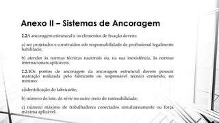 Anexo II – Sistemas de Ancoragem
2.2A ancoragem estrutural e os elementos de fixação devem:
a) ser projetados e construídos sob responsabilidade de profissional legalmente
habilitado;
b) atender às normas técnicas nacionais ou, na sua inexistência, às normas
internacionais aplicáveis.
2.2.1Os pontos de ancoragem da ancoragem estrutural devem possuir
marcação realizada pelo fabricante ou responsável técnico contendo, no
mínimo:
a)identificação do fabricante;
b) número de lote, de série ou outro meio de rastreabilidade;
c) número máximo de trabalhadores conectados simultaneamente ou força
máxima aplicável.
 