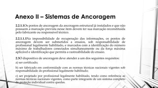 Anexo II – Sistemas de Ancoragem
2.2.1.1Os pontos de ancoragem da ancoragem estrutural já instalados e que não
possuem a marcação prevista nesse item devem ter sua marcação reconstituída
pelo fabricante ou responsável técnico.
2.2.1.1.1Na impossibilidade de recuperação das informações, os pontos de
ancoragem devem ser submetidos a ensaios, sob responsabilidade de
profissional legalmente habilitado, e marcados com a identificação do número
máximo de trabalhadores conectados simultaneamente ou da força máxima
aplicável e identificação que permita a rastreabilidade do ensaio.
2.3O dispositivo de ancoragem deve atender a um dos seguintes requisitos:
a) ser certificado;
b) ser fabricado em conformidade com as normas técnicas nacionais vigentes sob
responsabilidade do profissional legalmente habilitado;
c) ser projetado por profissional legalmente habilitado, tendo como referência as
normas técnicas nacionais vigentes, como parte integrante de um sistema completo
de proteção individual contra quedas.
 
