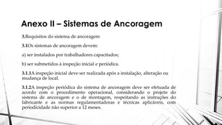 Anexo II – Sistemas de Ancoragem
3.Requisitos do sistema de ancoragem
3.1Os sistemas de ancoragem devem:
a) ser instalados por trabalhadores capacitados;
b) ser submetidos à inspeção inicial e periódica.
3.1.1A inspeção inicial deve ser realizada após a instalação, alteração ou
mudança de local.
3.1.2A inspeção periódica do sistema de ancoragem deve ser efetuada de
acordo com o procedimento operacional, considerando o projeto do
sistema de ancoragem e o de montagem, respeitando as instruções do
fabricante e as normas regulamentadoras e técnicas aplicáveis, com
periodicidade não superior a 12 meses.
 