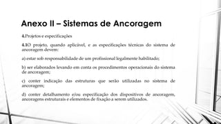 Anexo II – Sistemas de Ancoragem
4.Projetos e especificações
4.1O projeto, quando aplicável, e as especificações técnicas do sistema de
ancoragem devem:
a) estar sob responsabilidade de um profissional legalmente habilitado;
b) ser elaborados levando em conta os procedimentos operacionais do sistema
de ancoragem;
c) conter indicação das estruturas que serão utilizadas no sistema de
ancoragem;
d) conter detalhamento e/ou especificação dos dispositivos de ancoragem,
ancoragens estruturais e elementos de fixação a serem utilizados.
 
