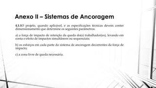 Anexo II – Sistemas de Ancoragem
4.1.1O projeto, quando aplicável, e as especificações técnicas devem conter
dimensionamento que determine os seguintes parâmetros:
a) a força de impacto de retenção da queda do(s) trabalhador(es), levando em
conta o efeito de impactos simultâneos ou sequenciais;
b) os esforços em cada parte do sistema de ancoragem decorrentes da força de
impacto;
c) a zona livre de queda necessária.
 