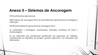 Anexo II – Sistemas de Ancoragem
5.Procedimentos operacionais
5.1O sistema de ancoragem deve ter procedimento operacional de montagem e
utilização.
5.1.1O procedimento operacional de montagem deve:
a) contemplar a montagem, manutenção, alteração, mudança de local e
desmontagem;
b) ser elaborado por profissional qualificado em segurança do trabalho,
considerando os requisitos do projeto, quando aplicável, e as instruções dos
fabricantes.
 
