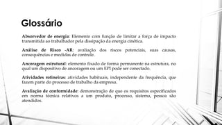 Glossário
Absorvedor de energia: Elemento com função de limitar a força de impacto
transmitida ao trabalhador pela dissipação da energia cinética.
Análise de Risco -AR: avaliação dos riscos potenciais, suas causas,
consequências e medidas de controle.
Ancoragem estrutural: elemento fixado de forma permanente na estrutura, no
qual um dispositivo de ancoragem ou um EPI pode ser conectado.
Atividades rotineiras: atividades habituais, independente da frequência, que
fazem parte do processo de trabalho da empresa.
Avaliação de conformidade: demonstração de que os requisitos especificados
em norma técnica relativos a um produto, processo, sistema, pessoa são
atendidos.
 