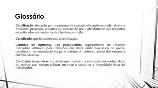 Glossário
Certificação: atestação por organismo de avaliação de conformidade relativa a
produtos, processos, sistemas ou pessoas de que o atendimento aos requisitos
especificados em norma técnica foi demonstrado.
Certificado: que foi submetido à certificação.
Cinturão de segurança tipo paraquedista: Equipamento de Proteção
Individual utilizado para trabalhos em altura onde haja risco de queda,
constituído de sustentação na parte inferior do peitoral, acima dos ombros e
envolta nas coxas.
Condições impeditivas: situações que impedem a realização ou continuidade
do serviço que possam colocar em risco a saúde ou a integridade física do
trabalhador.
 