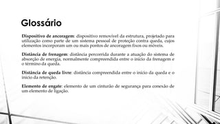 Glossário
Dispositivo de ancoragem: dispositivo removível da estrutura, projetado para
utilização como parte de um sistema pessoal de proteção contra queda, cujos
elementos incorporam um ou mais pontos de ancoragem fixos ou móveis.
Distância de frenagem: distância percorrida durante a atuação do sistema de
absorção de energia, normalmente compreendida entre o início da frenagem e
o término da queda.
Distância de queda livre: distância compreendida entre o início da queda e o
início da retenção.
Elemento de engate: elemento de um cinturão de segurança para conexão de
um elemento de ligação.
 