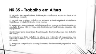 NR 35 – Trabalho em Altura
f) garantir aos trabalhadores informações atualizadas sobre os riscos e as
medidas de controle;
g) garantir que qualquer trabalho em altura só se inicie depois de adotadas as
medidas de proteção definidas nesta Norma;
h) assegurar a suspensão dos trabalhos em altura quando verificar situação ou
condição de risco não prevista, cuja eliminação ou neutralização imediata não
seja possível;
i) estabelecer uma sistemática de autorização dos trabalhadores para trabalho
em altura;
j) assegurar que todo trabalho em altura seja realizado sob supervisão, cuja
forma será definida pela análise de riscos de acordo com as peculiaridades da
atividade;
k) assegurar a organização e o arquivamento da documentação prevista nesta
Norma.
 