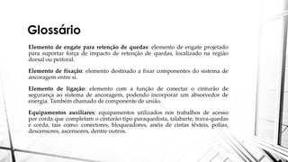 Glossário
Elemento de engate para retenção de quedas: elemento de engate projetado
para suportar força de impacto de retenção de quedas, localizado na região
dorsal ou peitoral.
Elemento de fixação: elemento destinado a fixar componentes do sistema de
ancoragem entre si.
Elemento de ligação: elemento com a função de conectar o cinturão de
segurança ao sistema de ancoragem, podendo incorporar um absorvedor de
energia. Também chamado de componente de união.
Equipamentos auxiliares: equipamentos utilizados nos trabalhos de acesso
por corda que completam o cinturão tipo paraquedista, talabarte, trava-quedas
e corda, tais como: conectores, bloqueadores, anéis de cintas têxteis, polias,
descensores, ascensores, dentre outros.
 