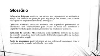 Glossário
Influências Externas: variáveis que devem ser consideradas na definição e
seleção das medidas de proteção, para segurança das pessoas, cujo controle
não é possível implementar de forma antecipada.
Operação Assistida: atividade realizada sob supervisão permanente de
profissional com conhecimentos para avaliar os riscos nas atividades e
implantar medidas para controlar, minimizar ou neutralizar tais riscos.
Permissão de Trabalho -PT: documento escrito contendo conjunto de medidas
de controle, visando ao desenvolvimento de trabalho seguro, além de medidas
de emergência e resgate.
Ponto de ancoragem: parte integrante de um sistema de ancoragem onde o
equipamento de proteção individual é conectado.
 