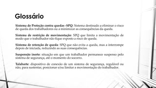 Glossário
Sistema de Proteção contra quedas -SPQ: Sistema destinado a eliminar o risco
de queda dos trabalhadores ou a minimizar as consequências da queda.
Sistema de restrição de movimentação: SPQ que limita a movimentação de
modo que o trabalhador não fique exposto a risco de queda.
Sistema de retenção de queda: SPQ que não evita a queda, mas a interrompe
depois de iniciada, reduzindo as suas consequências.
Suspensão inerte: situação em que um trabalhador permanece suspenso pelo
sistema de segurança, até o momento do socorro.
Talabarte: dispositivo de conexão de um sistema de segurança, regulável ou
não, para sustentar, posicionar e/ou limitar a movimentação do trabalhador.
 