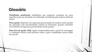 Glossário
Trabalhador qualificado: trabalhador que comprove conclusão de curso
específico para sua atividade em instituição reconhecida pelo sistema oficial de
ensino.
Trava-queda: dispositivo de segurança para proteção do usuário contra quedas
em operações com movimentação vertical ou horizontal, quando conectado
com cinturão de segurança para proteção contra quedas.
Zona livre de queda -ZLQ: região compreendida entre o ponto de ancoragem
e o obstáculo inferior mais próximo contra o qual o trabalhador possa colidir
em caso de
 
