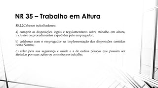 NR 35 – Trabalho em Altura
35.2.2Cabeaos trabalhadores:
a) cumprir as disposições legais e regulamentares sobre trabalho em altura,
inclusive os procedimentos expedidos pelo empregador;
b) colaborar com o empregador na implementação das disposições contidas
nesta Norma;
d) zelar pela sua segurança e saúde e a de outras pessoas que possam ser
afetadas por suas ações ou omissões no trabalho.
 