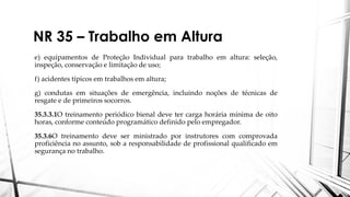 NR 35 – Trabalho em Altura
e) equipamentos de Proteção Individual para trabalho em altura: seleção,
inspeção, conservação e limitação de uso;
f) acidentes típicos em trabalhos em altura;
g) condutas em situações de emergência, incluindo noções de técnicas de
resgate e de primeiros socorros.
35.3.3.1O treinamento periódico bienal deve ter carga horária mínima de oito
horas, conforme conteúdo programático definido pelo empregador.
35.3.6O treinamento deve ser ministrado por instrutores com comprovada
proficiência no assunto, sob a responsabilidade de profissional qualificado em
segurança no trabalho.
 