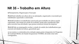 NR 35 – Trabalho em Altura
4.Planejamento, Organização e Execução
35.4.1Todo trabalho em altura deve ser planejado, organizado e executado por
trabalhador capacitado e autorizado.
35.4.1.1Considera-se trabalhador autorizado para trabalho em altura aquele
capacitado, cujo estado de saúde foi avaliado, tendo sido considerado apto
para executar essa atividade e que possua anuência formal da empresa.
35.4.1.2Cabe ao empregador avaliar o estado de saúde dos trabalhadores que
exercem atividades em altura, garantindo que:
a) os exames e a sistemática de avaliação sejam partes integrantes do Programa
de Controle Médico de Saúde Ocupacional -PCMSO, devendo estar nele
consignados;
 