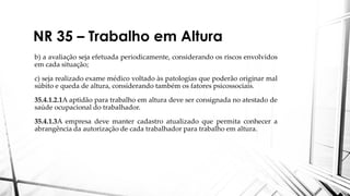 NR 35 – Trabalho em Altura
b) a avaliação seja efetuada periodicamente, considerando os riscos envolvidos
em cada situação;
c) seja realizado exame médico voltado às patologias que poderão originar mal
súbito e queda de altura, considerando também os fatores psicossociais.
35.4.1.2.1A aptidão para trabalho em altura deve ser consignada no atestado de
saúde ocupacional do trabalhador.
35.4.1.3A empresa deve manter cadastro atualizado que permita conhecer a
abrangência da autorização de cada trabalhador para trabalho em altura.
 