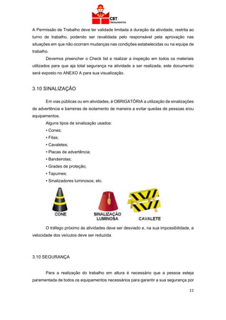11
A Permissão de Trabalho deve ter validade limitada à duração da atividade, restrita ao
turno de trabalho, podendo ser revalidada pelo responsável pela aprovação nas
situações em que não ocorram mudanças nas condições estabelecidas ou na equipe de
trabalho.
Devemos preencher o Check list e realizar a inspeção em todos os materiais
utilizados para que aja total segurança na atividade a ser realizada, este documento
será exposto no ANEXO A para sua visualização.
3.10 SINALIZAÇÃO
Em vias públicas ou em atividades, é OBRIGATÓRIA a utilização de sinalizações
de advertência e barreiras de isolamento de maneira a evitar quedas de pessoas e/ou
equipamentos.
Alguns tipos de sinalização usados:
• Cones;
• Fitas;
• Cavaletes;
• Placas de advertência;
• Bandeirolas;
• Grades de proteção;
• Tapumes;
• Sinalizadores luminosos; etc.
O tráfego próximo às atividades deve ser desviado e, na sua impossibilidade, a
velocidade dos veículos deve ser reduzida.
3.10 SEGURANÇA
Para a realização do trabalho em altura é necessário que a pessoa esteja
paramentada de todos os equipamentos necessários para garantir a sua segurança por
 