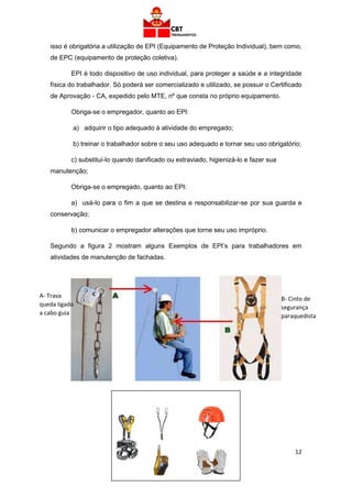 12
isso é obrigatória a utilização de EPI (Equipamento de Proteção Individual), bem como,
de EPC (equipamento de proteção coletiva).
EPI é todo dispositivo de uso individual, para proteger a saúde e a integridade
física do trabalhador. Só poderá ser comercializado e utilizado, se possuir o Certificado
de Aprovação - CA, expedido pelo MTE, nº que consta no próprio equipamento.
Obriga-se o empregador, quanto ao EPI:
a) adquirir o tipo adequado à atividade do empregado;
b) treinar o trabalhador sobre o seu uso adequado e tornar seu uso obrigatório;
c) substituí-lo quando danificado ou extraviado, higienizá-lo e fazer sua
manutenção;
Obriga-se o empregado, quanto ao EPI:
a) usá-lo para o fim a que se destina e responsabilizar-se por sua guarda e
conservação;
b) comunicar o empregador alterações que torne seu uso impróprio.
Segundo a figura 2 mostram alguns Exemplos de EPI’s para trabalhadores em
atividades de manutenção de fachadas.
A- Trava
queda ligado
a cabo guia
B- Cinto de
segurança
paraquedista
 