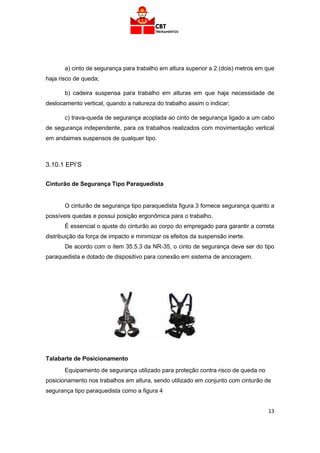 13
a) cinto de segurança para trabalho em altura superior a 2 (dois) metros em que
haja risco de queda;
b) cadeira suspensa para trabalho em alturas em que haja necessidade de
deslocamento vertical, quando a natureza do trabalho assim o indicar;
c) trava-queda de segurança acoplada ao cinto de segurança ligado a um cabo
de segurança independente, para os trabalhos realizados com movimentação vertical
em andaimes suspensos de qualquer tipo.
3.10.1 EPI’S
Cinturão de Segurança Tipo Paraquedista
O cinturão de segurança tipo paraquedista figura 3 fornece segurança quanto a
possíveis quedas e possui posição ergonômica para o trabalho.
É essencial o ajuste do cinturão ao corpo do empregado para garantir a correta
distribuição da força de impacto e minimizar os efeitos da suspensão inerte.
De acordo com o item 35.5.3 da NR-35, o cinto de segurança deve ser do tipo
paraquedista e dotado de dispositivo para conexão em sistema de ancoragem.
Talabarte de Posicionamento
Equipamento de segurança utilizado para proteção contra risco de queda no
posicionamento nos trabalhos em altura, sendo utilizado em conjunto com cinturão de
segurança tipo paraquedista como a figura 4
 