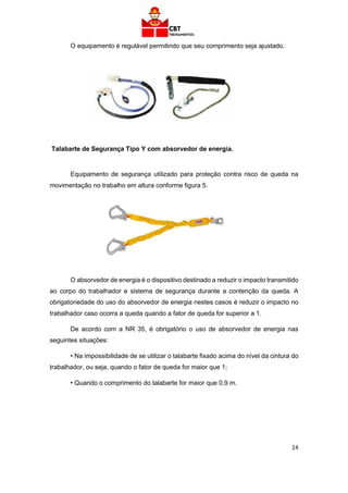 14
O equipamento é regulável permitindo que seu comprimento seja ajustado.
Talabarte de Segurança Tipo Y com absorvedor de energia.
Equipamento de segurança utilizado para proteção contra risco de queda na
movimentação no trabalho em altura conforme figura 5.
O absorvedor de energia é o dispositivo destinado a reduzir o impacto transmitido
ao corpo do trabalhador e sistema de segurança durante a contenção da queda. A
obrigatoriedade do uso do absorvedor de energia nestes casos é reduzir o impacto no
trabalhador caso ocorra a queda quando a fator de queda for superior a 1.
De acordo com a NR 35, é obrigatório o uso de absorvedor de energia nas
seguintes situações:
• Na impossibilidade de se utilizar o talabarte fixado acima do nível da cintura do
trabalhador, ou seja, quando o fator de queda for maior que 1;
• Quando o comprimento do talabarte for maior que 0,9 m.
 