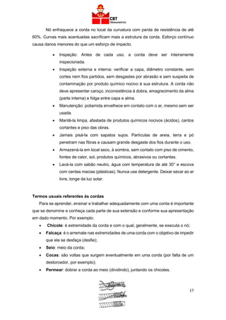 17
Nó enfraquece a corda no local da curvatura com perda de resistência de até
60%. Curvas mais acentuadas sacrificam mais a estrutura da corda. Esforço contínuo
causa danos menores do que um esforço de impacto.
• Inspeção: Antes de cada uso, a corda deve ser inteiramente
inspecionada.
• Inspeção externa e interna: verificar a capa, diâmetro constante, sem
cortes nem fios partidos, sem desgastes por abrasão e sem suspeita de
contaminação por produto químico nocivo à sua estrutura. A corda não
deve apresentar caroço, inconsistência à dobra, emagrecimento da alma
(parte interna) e folga entre capa e alma.
• Manutenção: poliamida envelhece em contato com o ar, mesmo sem ser
usada.
• Mantê-la limpa, afastada de produtos químicos nocivos (ácidos), cantos
cortantes e piso das obras.
• Jamais pisá-la com sapatos sujos. Partículas de areia, terra e pó
penetram nas fibras e causam grande desgaste dos fios durante o uso.
• Armazená-la em local seco, à sombra, sem contato com piso de cimento,
fontes de calor, sol, produtos químicos, abrasivos ou cortantes.
• Lavá-la com sabão neutro, água com temperatura de até 30° e escova
com cerdas macias (plásticas). Nunca use detergente. Deixar secar ao ar
livre, longe da luz solar.
Termos usuais referentes às cordas
Para se aprender, ensinar e trabalhar adequadamente com uma corda é importante
que se denomine e conheça cada parte de sua extensão e conforme sua apresentação
em dado momento. Por exemplo:
• Chicote: é extremidade da corda e com o qual, geralmente, se executa o nó;
• Falcaça: é o arremate nas extremidades de uma corda com o objetivo de impedir
que ela se desfaça (desfie);
• Seio: meio da corda;
• Cocas: são voltas que surgem eventualmente em uma corda (por falta de um
destorcedor, por exemplo);
• Permear: dobrar a corda ao meio (dividindo), juntando os chicotes.
 